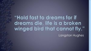"Hold fast to dreams, for if dreams die, life is a broken-winged bird that cannot fly." - Langston Hughes
