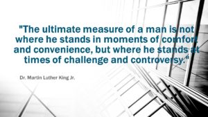 "The ultimate measure of a man is not where he stands in moments of comfort and convenience, but where he stands at times of challenge and controversy." ≈ Dr. Martin Luther King Jr.